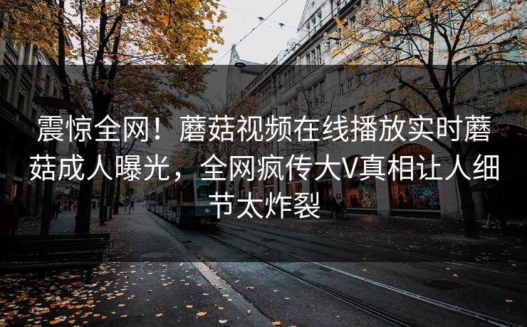 震惊全网！蘑菇视频在线播放实时蘑菇成人曝光，全网疯传大V真相让人细节太炸裂