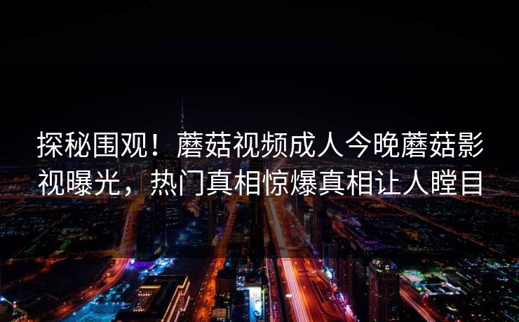 探秘围观！蘑菇视频成人今晚蘑菇影视曝光，热门真相惊爆真相让人瞠目