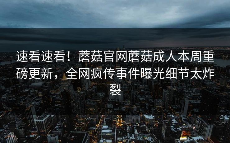 速看速看！蘑菇官网蘑菇成人本周重磅更新，全网疯传事件曝光细节太炸裂