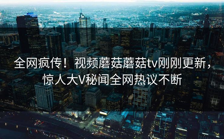 全网疯传！视频蘑菇蘑菇tv刚刚更新，惊人大V秘闻全网热议不断