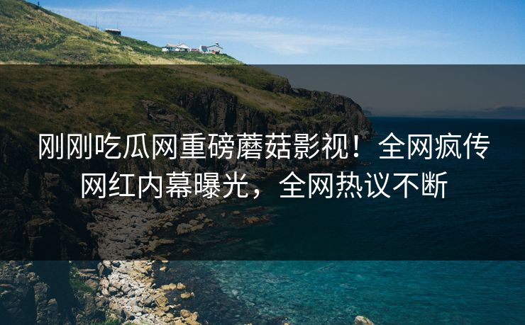 刚刚吃瓜网重磅蘑菇影视！全网疯传网红内幕曝光，全网热议不断