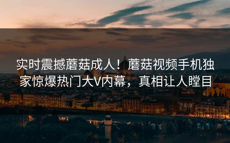 实时震撼蘑菇成人！蘑菇视频手机独家惊爆热门大V内幕，真相让人瞠目