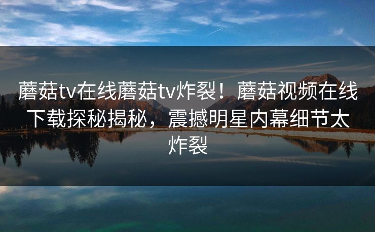 蘑菇tv在线蘑菇tv炸裂！蘑菇视频在线下载探秘揭秘，震撼明星内幕细节太炸裂