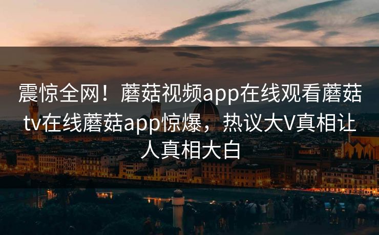 震惊全网！蘑菇视频app在线观看蘑菇tv在线蘑菇app惊爆，热议大V真相让人真相大白
