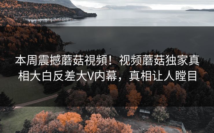 本周震撼蘑菇視頻！视频蘑菇独家真相大白反差大V内幕，真相让人瞠目