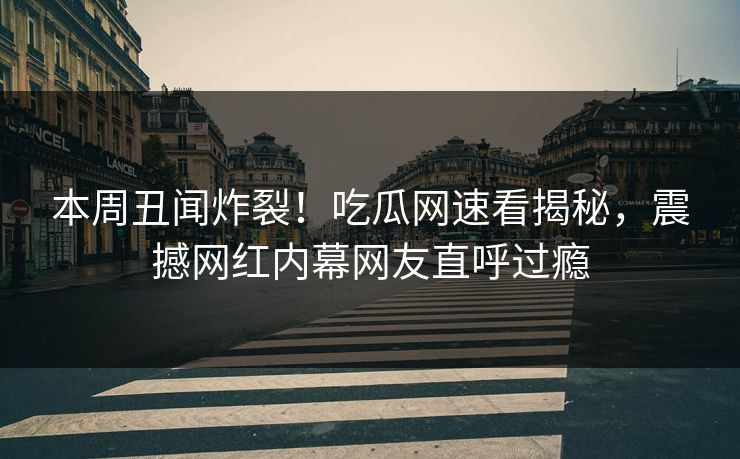 本周丑闻炸裂！吃瓜网速看揭秘，震撼网红内幕网友直呼过瘾