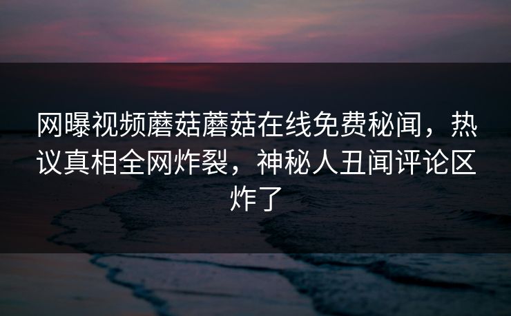 网曝视频蘑菇蘑菇在线免费秘闻，热议真相全网炸裂，神秘人丑闻评论区炸了