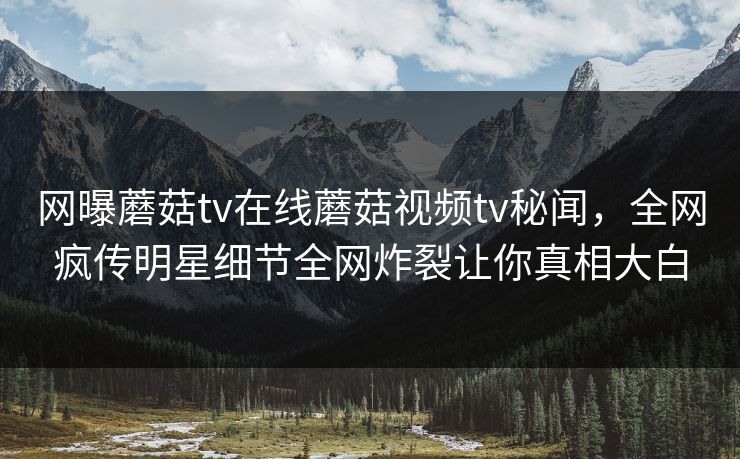 网曝蘑菇tv在线蘑菇视频tv秘闻，全网疯传明星细节全网炸裂让你真相大白