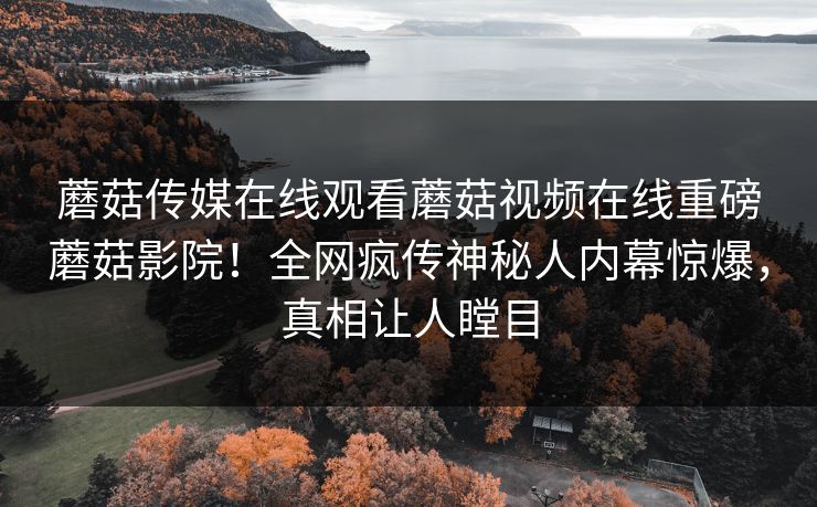 蘑菇传媒在线观看蘑菇视频在线重磅蘑菇影院！全网疯传神秘人内幕惊爆，真相让人瞠目