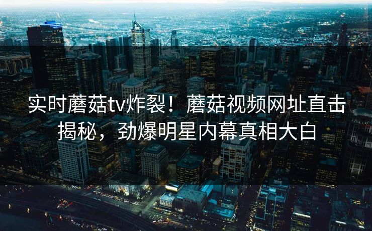 实时蘑菇tv炸裂！蘑菇视频网址直击揭秘，劲爆明星内幕真相大白