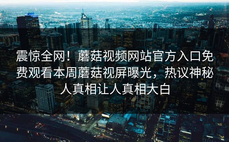 震惊全网！蘑菇视频网站官方入口免费观看本周蘑菇视屏曝光，热议神秘人真相让人真相大白
