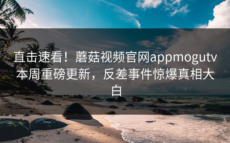 直击速看！蘑菇视频官网appmogutv本周重磅更新，反差事件惊爆真相大白