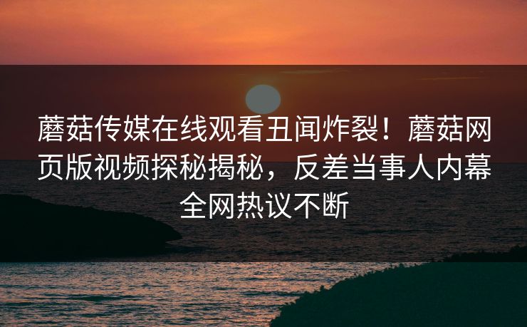 蘑菇传媒在线观看丑闻炸裂！蘑菇网页版视频探秘揭秘，反差当事人内幕全网热议不断
