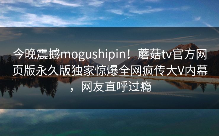 今晚震撼mogushipin！蘑菇tv官方网页版永久版独家惊爆全网疯传大V内幕，网友直呼过瘾