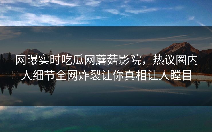 网曝实时吃瓜网蘑菇影院，热议圈内人细节全网炸裂让你真相让人瞠目