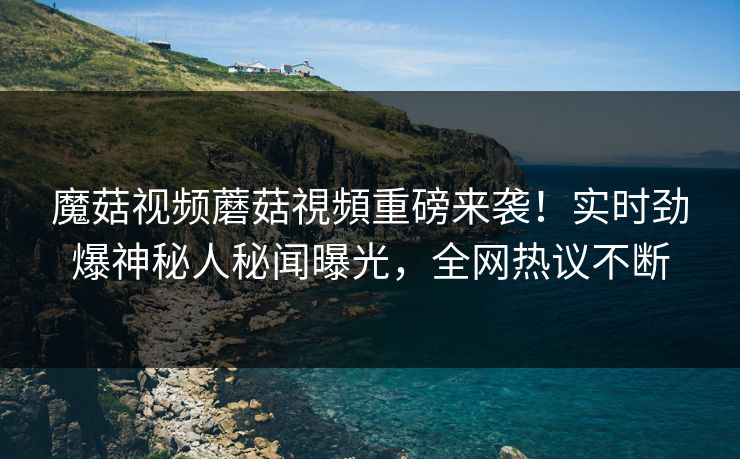 魔菇视频蘑菇視頻重磅来袭！实时劲爆神秘人秘闻曝光，全网热议不断