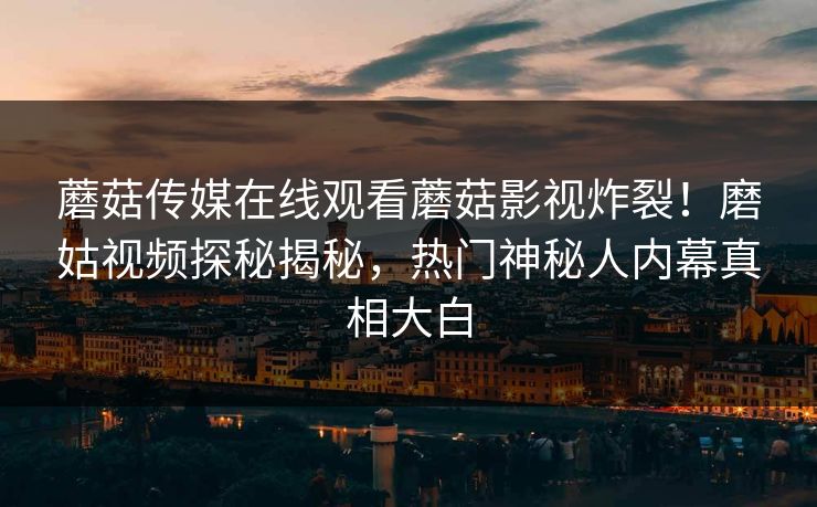 蘑菇传媒在线观看蘑菇影视炸裂！磨姑视频探秘揭秘，热门神秘人内幕真相大白