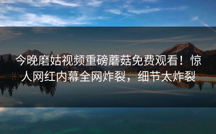 今晚磨姑视频重磅蘑菇免费观看！惊人网红内幕全网炸裂，细节太炸裂