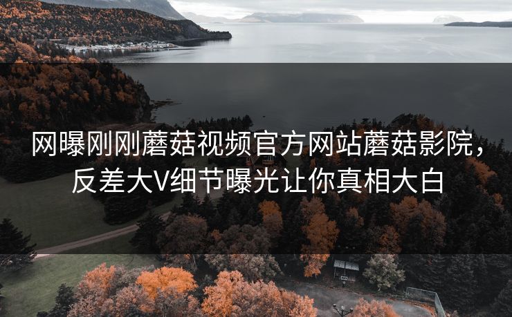 网曝刚刚蘑菇视频官方网站蘑菇影院，反差大V细节曝光让你真相大白