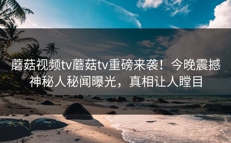 蘑菇视频tv蘑菇tv重磅来袭！今晚震撼神秘人秘闻曝光，真相让人瞠目