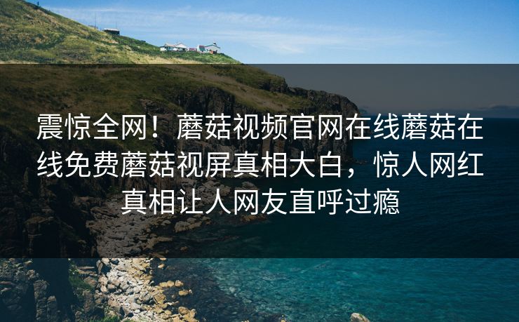 震惊全网！蘑菇视频官网在线蘑菇在线免费蘑菇视屏真相大白，惊人网红真相让人网友直呼过瘾