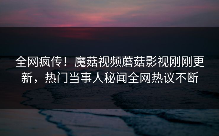全网疯传！魔菇视频蘑菇影视刚刚更新，热门当事人秘闻全网热议不断