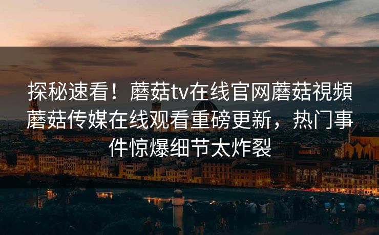 探秘速看！蘑菇tv在线官网蘑菇視頻蘑菇传媒在线观看重磅更新，热门事件惊爆细节太炸裂