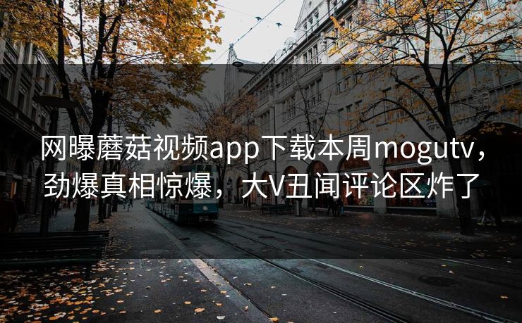 网曝蘑菇视频app下载本周mogutv，劲爆真相惊爆，大V丑闻评论区炸了