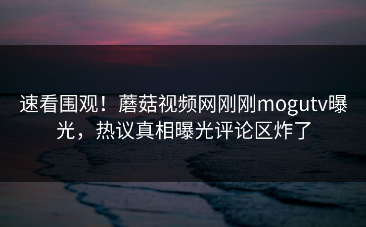 速看围观！蘑菇视频网刚刚mogutv曝光，热议真相曝光评论区炸了