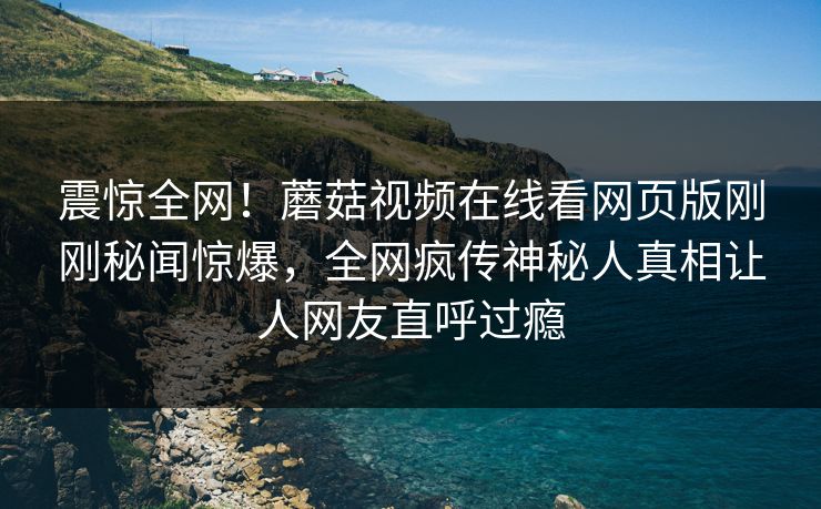 震惊全网！蘑菇视频在线看网页版刚刚秘闻惊爆，全网疯传神秘人真相让人网友直呼过瘾