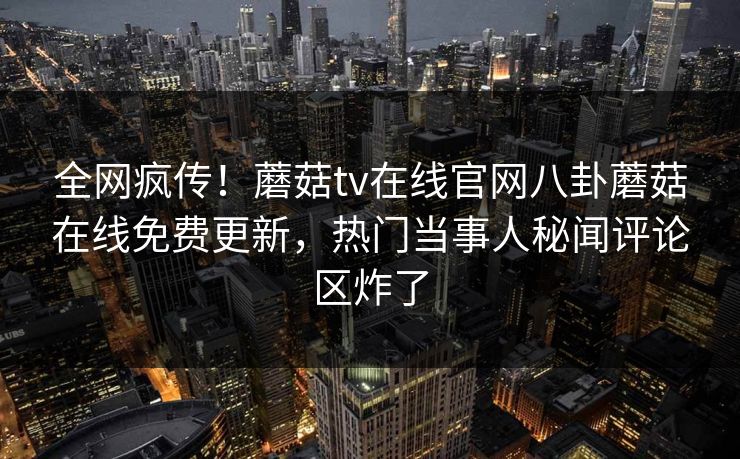 全网疯传！蘑菇tv在线官网八卦蘑菇在线免费更新，热门当事人秘闻评论区炸了