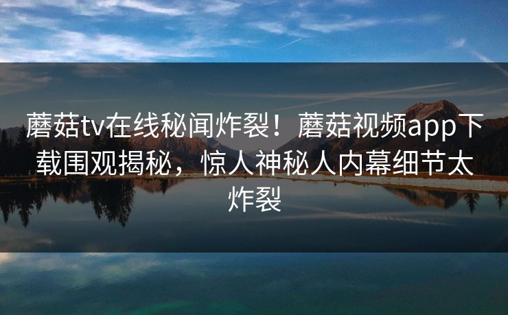 蘑菇tv在线秘闻炸裂！蘑菇视频app下载围观揭秘，惊人神秘人内幕细节太炸裂