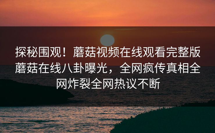 探秘围观！蘑菇视频在线观看完整版蘑菇在线八卦曝光，全网疯传真相全网炸裂全网热议不断