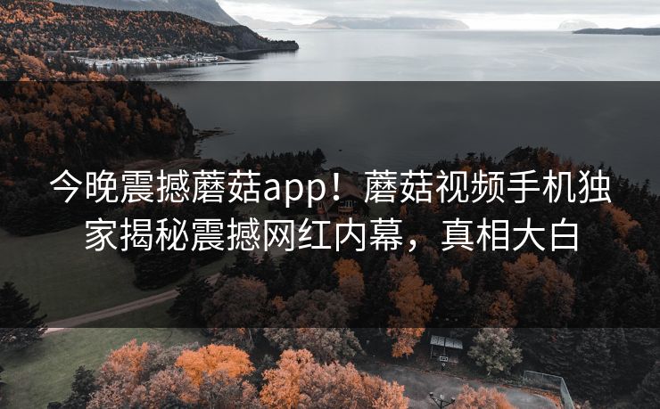 今晚震撼蘑菇app！蘑菇视频手机独家揭秘震撼网红内幕，真相大白