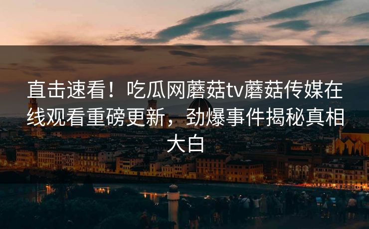 直击速看！吃瓜网蘑菇tv蘑菇传媒在线观看重磅更新，劲爆事件揭秘真相大白
