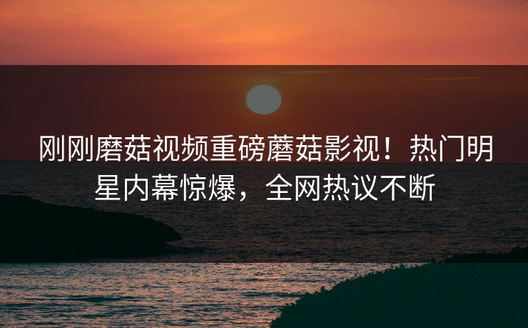 刚刚磨菇视频重磅蘑菇影视！热门明星内幕惊爆，全网热议不断