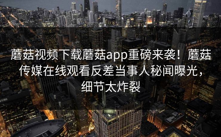蘑菇视频下载蘑菇app重磅来袭！蘑菇传媒在线观看反差当事人秘闻曝光，细节太炸裂