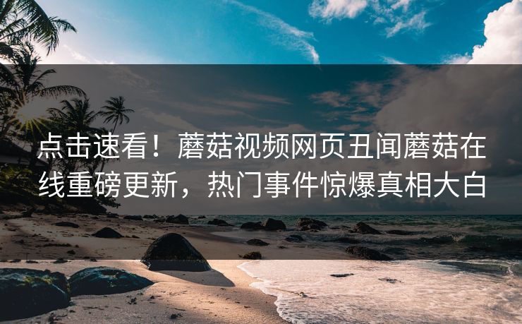 点击速看！蘑菇视频网页丑闻蘑菇在线重磅更新，热门事件惊爆真相大白