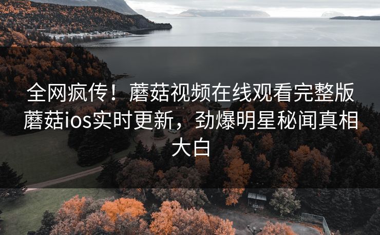 全网疯传！蘑菇视频在线观看完整版蘑菇ios实时更新，劲爆明星秘闻真相大白