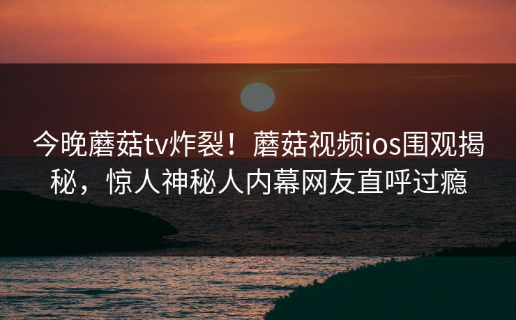 今晚蘑菇tv炸裂！蘑菇视频ios围观揭秘，惊人神秘人内幕网友直呼过瘾