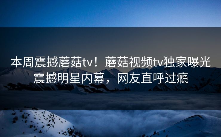 本周震撼蘑菇tv！蘑菇视频tv独家曝光震撼明星内幕，网友直呼过瘾