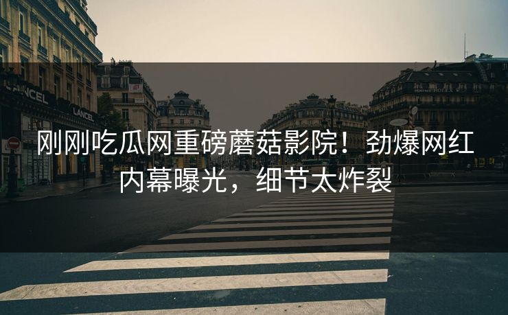 刚刚吃瓜网重磅蘑菇影院！劲爆网红内幕曝光，细节太炸裂