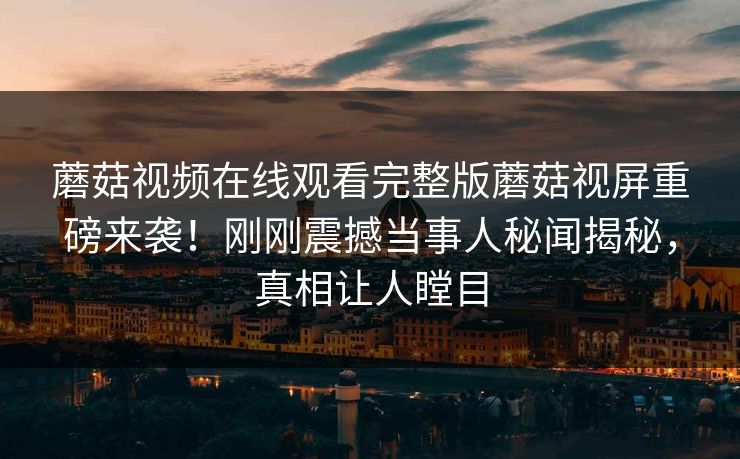 蘑菇视频在线观看完整版蘑菇视屏重磅来袭！刚刚震撼当事人秘闻揭秘，真相让人瞠目
