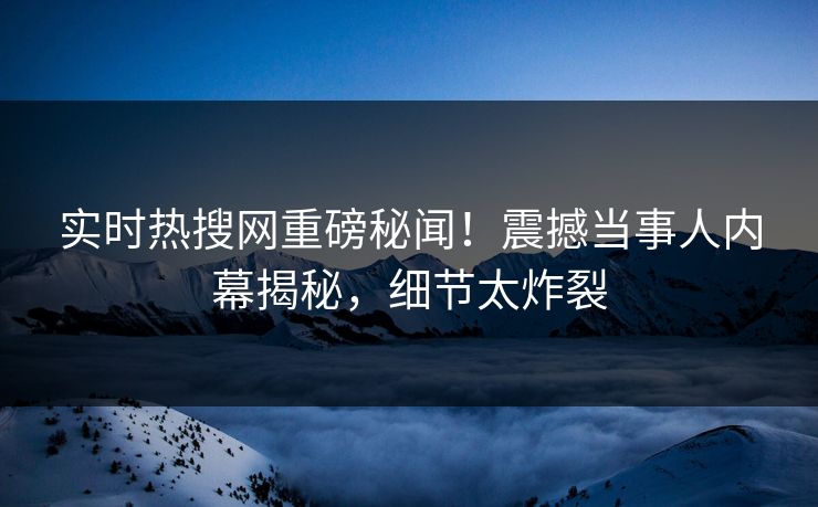 实时热搜网重磅秘闻！震撼当事人内幕揭秘，细节太炸裂