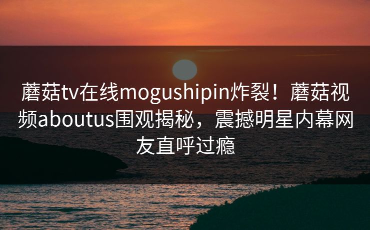 蘑菇tv在线mogushipin炸裂！蘑菇视频aboutus围观揭秘，震撼明星内幕网友直呼过瘾