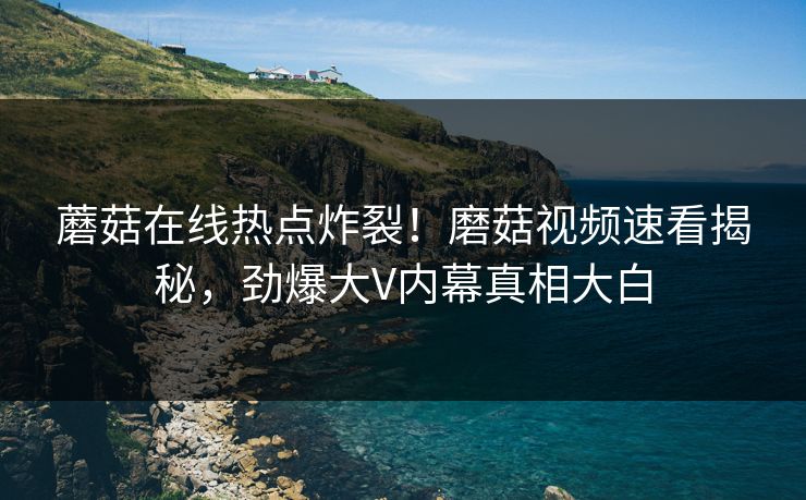 蘑菇在线热点炸裂！磨菇视频速看揭秘，劲爆大V内幕真相大白