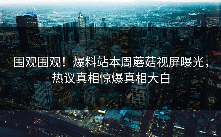 围观围观！爆料站本周蘑菇视屏曝光，热议真相惊爆真相大白