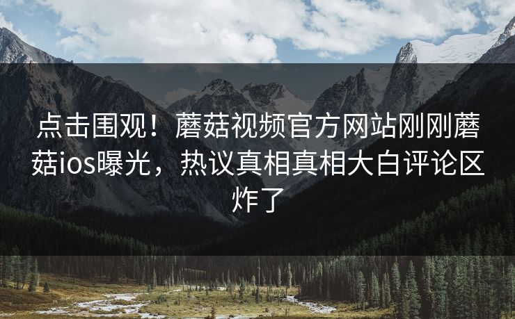 点击围观！蘑菇视频官方网站刚刚蘑菇ios曝光，热议真相真相大白评论区炸了