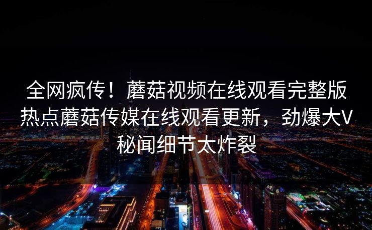 全网疯传！蘑菇视频在线观看完整版热点蘑菇传媒在线观看更新，劲爆大V秘闻细节太炸裂