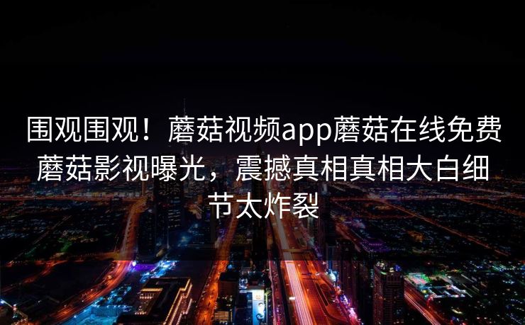 围观围观！蘑菇视频app蘑菇在线免费蘑菇影视曝光，震撼真相真相大白细节太炸裂